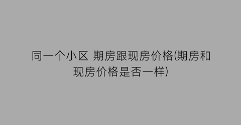 同一个小区 期房跟现房价格(期房和现房价格是否一样)